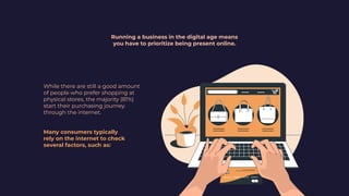 Running a business in the digital age means
you have to prioritize being present online.
While there are still a good amount
of people who prefer shopping at
physical stores, the majority (81%)
start their purchasing journey
through the internet.
Many consumers typically
rely on the internet to check
several factors, such as:
 