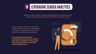 These analytics also aid in showing
companies how users are interacting
with search results and where they
might be encountering obstacles.
Search analytics offer valuable insights about user behavior and
help businesses understand what visitors are searching for.
By tracking these metrics,
companies can reﬁne their search
algorithms, identify content gaps,
and optimize search results for
better performance.
LEVERAGING SEARCH ANALYTICS
5
 
