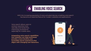 Voice search allows users to
conduct searches more
naturally and hands-free,
improving convenience,
especially for mobile users.
With the increasing popularity of voice-activated devices, enabling voice search
has become an essential feature for modern websites and applications.
Integrating voice search capabilities
into websites can help businesses
provide a more intuitive and
accessible search experience that
aligns with changing user behaviors.
ENABLING VOICE SEARCH
6
 