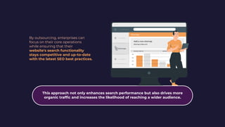 By outsourcing, enterprises can
focus on their core operations
while ensuring that their
website's search functionality
stays competitive and up-to-date
with the latest SEO best practices.
This approach not only enhances search performance but also drives more
organic trafﬁc and increases the likelihood of reaching a wider audience.
 