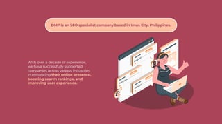 With over a decade of experience,
we have successfully supported
companies across various industries
in enhancing their online presence,
boosting search rankings, and
improving user experience.
DMP is an SEO specialist company based in Imus City, Philippines.
 