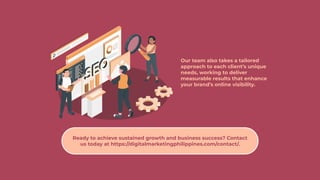 Our team also takes a tailored
approach to each client’s unique
needs, working to deliver
measurable results that enhance
your brand’s online visibility.
Ready to achieve sustained growth and business success? Contact
us today at https://digitalmarketingphilippines.com/contact/.
 