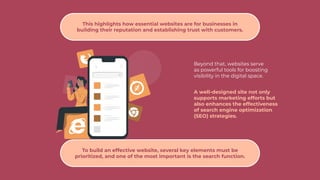 Beyond that, websites serve
as powerful tools for boosting
visibility in the digital space.
A well-designed site not only
supports marketing efforts but
also enhances the effectiveness
of search engine optimization
(SEO) strategies.
This highlights how essential websites are for businesses in
building their reputation and establishing trust with customers.
To build an effective website, several key elements must be
prioritized, and one of the most important is the search function.
 