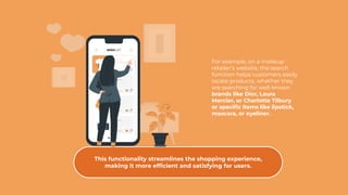 For example, on a makeup
retailer’s website, the search
function helps customers easily
locate products, whether they
are searching for well-known
brands like Dior, Laura
Mercier, or Charlotte Tilbury
or speciﬁc items like lipstick,
mascara, or eyeliner.
This functionality streamlines the shopping experience,
making it more efﬁcient and satisfying for users.
 