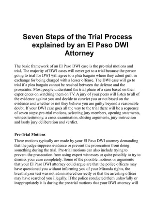 Seven Steps of the Trial Process
       explained by an El Paso DWI
                Attorney
The basic framework of an El Paso DWI case is the pre-trial motions and
trial. The majority of DWI cases will never get to a trial because the person
going to trial for DWI will agree to a plea bargain where they admit guilt in
exchange for being charged with a lesser offense. The DWI case will go to
trial if a plea bargain cannot be reached between the defense and the
prosecutor. Most people understand the trial phase of a case based on their
experiences on watching them on TV. A jury of your peers will listen to all of
the evidence against you and decide to convict you or not based on the
evidence and whether or not they believe you are guilty beyond a reasonable
doubt. If your DWI case goes all the way to the trial there will be a sequence
of seven steps: pre-trial motions, selecting jury members, opening statements,
witness testimony, a cross examination, closing arguments, jury instruction
and lastly jury deliberation and verdict.


Pre-Trial Motions
These motions typically are made by your El Paso DWI attorney demanding
that the judge suppress evidence or prevent the prosecution from doing
something during the trial. Pre-trial motions can also include trying to
prevent the prosecution from using expert witnesses or quite possibly to try to
dismiss your case completely. Some of the possible motions or arguments
that your El Paso DWI attorney could argue are that the police officers may
have questioned you without informing you of your Miranda rights, the
breathalyzer test was not administered correctly or that the arresting officer
may have searched you illegally. If the police conducted them unlawfully or
inappropriately it is during the pre-trial motions that your DWI attorney will
 