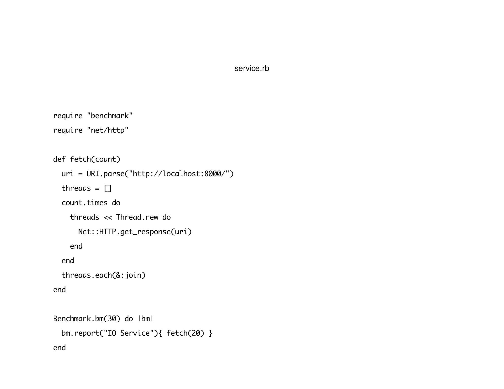 service.rb
require "benchmark"
require "net/http"
def fetch(count)
uri = URI.parse("http://localhost:8000/")
threads = []
count.times do
threads << Thread.new do
Net::HTTP.get_response(uri)
end
end
threads.each(&:join)
end
Benchmark.bm(30) do |bm|
bm.report("IO Service"){ fetch(20) }
end
 