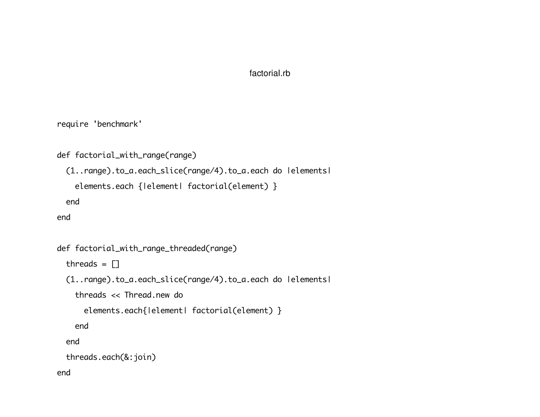 factorial.rb
require 'benchmark'
def factorial_with_range(range)
(1..range).to_a.each_slice(range/4).to_a.each do |elements|
elements.each {|element| factorial(element) }
end
end
def factorial_with_range_threaded(range)
threads = []
(1..range).to_a.each_slice(range/4).to_a.each do |elements|
threads << Thread.new do
elements.each{|element| factorial(element) }
end
end
threads.each(&:join)
end
 