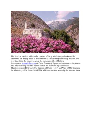 The identical method additionally consists of the gradual re-organisation of the
collections on display so as to enchantment to a wider range of holiday makers, thus
providing them the chance to grasp the numerous sides of historic
development nomadicdays.org on Crete from early Byzantine instances to the present
day. The crowning exhibits on this section are two work by Domenicos
Theotocopoulos (El Greco): The Baptism of Christ (1567) and View of Mt. Sinai and
the Monastery of St. Catherine (1570), which are the one works by the artist on show
 