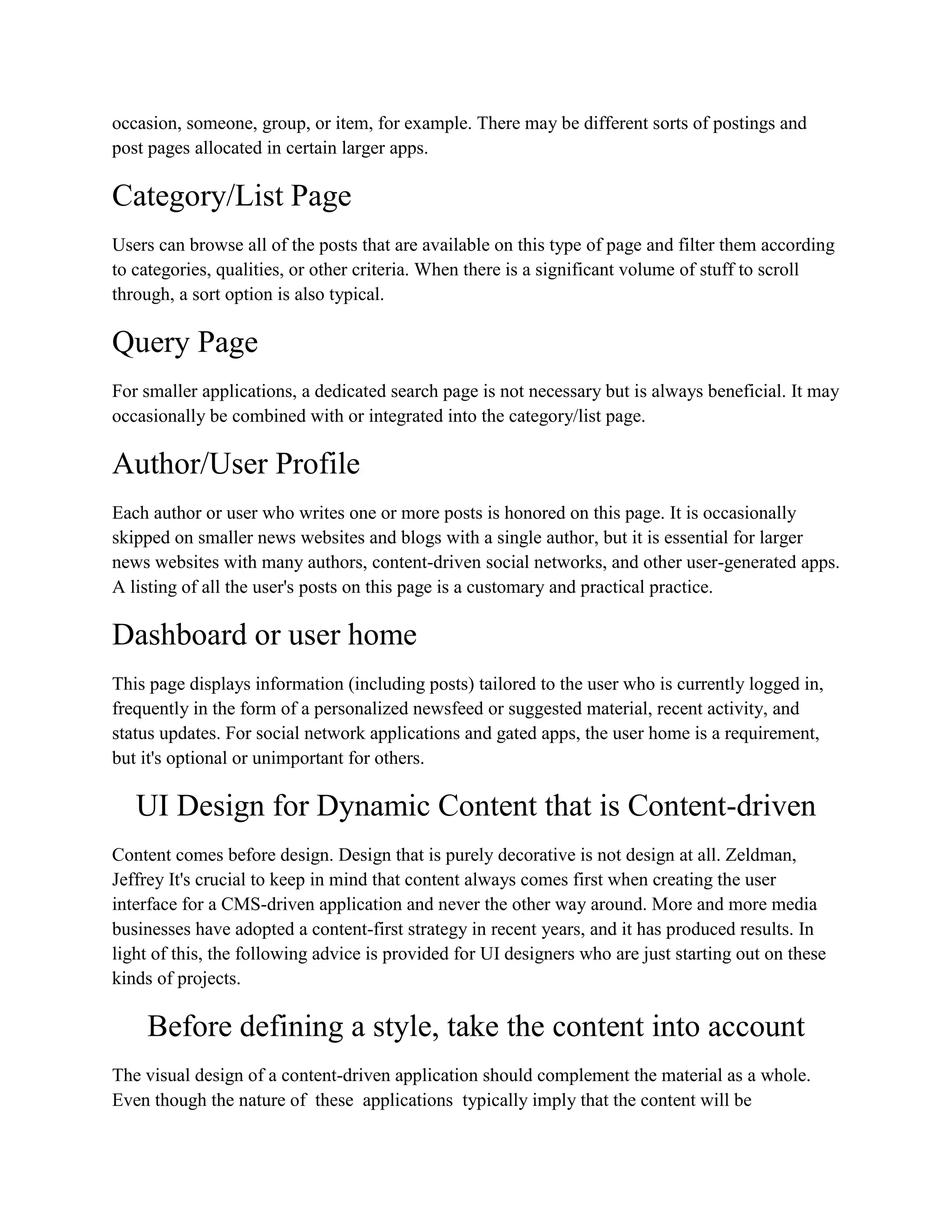 occasion, someone, group, or item, for example. There may be different sorts of postings and
post pages allocated in certain larger apps.
Category/List Page
Users can browse all of the posts that are available on this type of page and filter them according
to categories, qualities, or other criteria. When there is a significant volume of stuff to scroll
through, a sort option is also typical.
Query Page
For smaller applications, a dedicated search page is not necessary but is always beneficial. It may
occasionally be combined with or integrated into the category/list page.
Author/User Profile
Each author or user who writes one or more posts is honored on this page. It is occasionally
skipped on smaller news websites and blogs with a single author, but it is essential for larger
news websites with many authors, content-driven social networks, and other user-generated apps.
A listing of all the user's posts on this page is a customary and practical practice.
Dashboard or user home
This page displays information (including posts) tailored to the user who is currently logged in,
frequently in the form of a personalized newsfeed or suggested material, recent activity, and
status updates. For social network applications and gated apps, the user home is a requirement,
but it's optional or unimportant for others.
UI Design for Dynamic Content that is Content-driven
Content comes before design. Design that is purely decorative is not design at all. Zeldman,
Jeffrey It's crucial to keep in mind that content always comes first when creating the user
interface for a CMS-driven application and never the other way around. More and more media
businesses have adopted a content-first strategy in recent years, and it has produced results. In
light of this, the following advice is provided for UI designers who are just starting out on these
kinds of projects.
Before defining a style, take the content into account
The visual design of a content-driven application should complement the material as a whole.
Even though the nature of these applications typically imply that the content will be
 