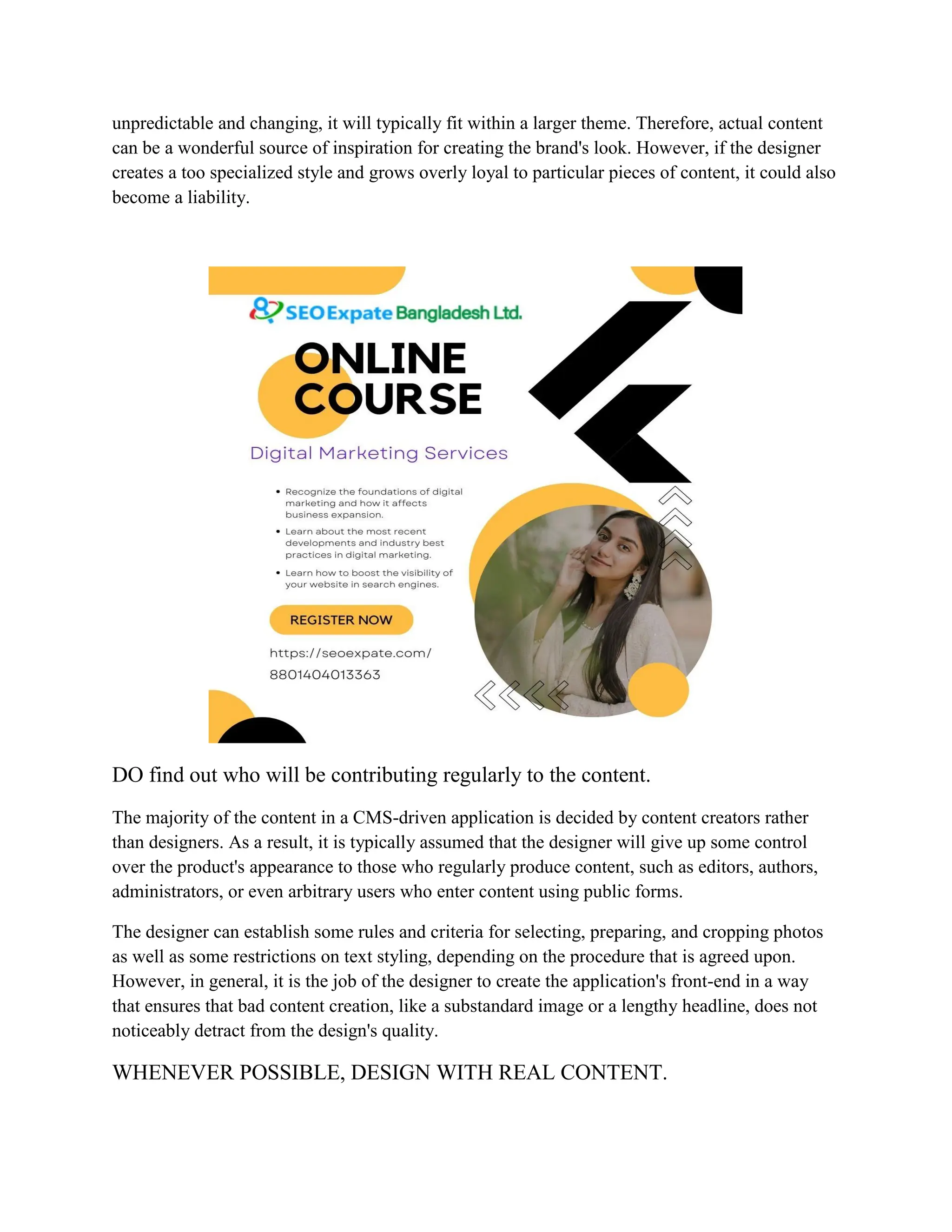 unpredictable and changing, it will typically fit within a larger theme. Therefore, actual content
can be a wonderful source of inspiration for creating the brand's look. However, if the designer
creates a too specialized style and grows overly loyal to particular pieces of content, it could also
become a liability.
DO find out who will be contributing regularly to the content.
The majority of the content in a CMS-driven application is decided by content creators rather
than designers. As a result, it is typically assumed that the designer will give up some control
over the product's appearance to those who regularly produce content, such as editors, authors,
administrators, or even arbitrary users who enter content using public forms.
The designer can establish some rules and criteria for selecting, preparing, and cropping photos
as well as some restrictions on text styling, depending on the procedure that is agreed upon.
However, in general, it is the job of the designer to create the application's front-end in a way
that ensures that bad content creation, like a substandard image or a lengthy headline, does not
noticeably detract from the design's quality.
WHENEVER POSSIBLE, DESIGN WITH REAL CONTENT.
 