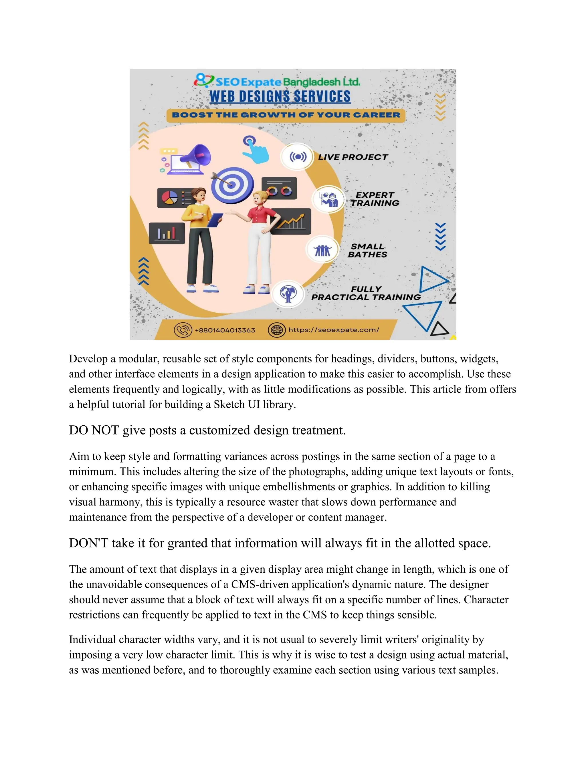 Develop a modular, reusable set of style components for headings, dividers, buttons, widgets,
and other interface elements in a design application to make this easier to accomplish. Use these
elements frequently and logically, with as little modifications as possible. This article from offers
a helpful tutorial for building a Sketch UI library.
DO NOT give posts a customized design treatment.
Aim to keep style and formatting variances across postings in the same section of a page to a
minimum. This includes altering the size of the photographs, adding unique text layouts or fonts,
or enhancing specific images with unique embellishments or graphics. In addition to killing
visual harmony, this is typically a resource waster that slows down performance and
maintenance from the perspective of a developer or content manager.
DON'T take it for granted that information will always fit in the allotted space.
The amount of text that displays in a given display area might change in length, which is one of
the unavoidable consequences of a CMS-driven application's dynamic nature. The designer
should never assume that a block of text will always fit on a specific number of lines. Character
restrictions can frequently be applied to text in the CMS to keep things sensible.
Individual character widths vary, and it is not usual to severely limit writers' originality by
imposing a very low character limit. This is why it is wise to test a design using actual material,
as was mentioned before, and to thoroughly examine each section using various text samples.
 