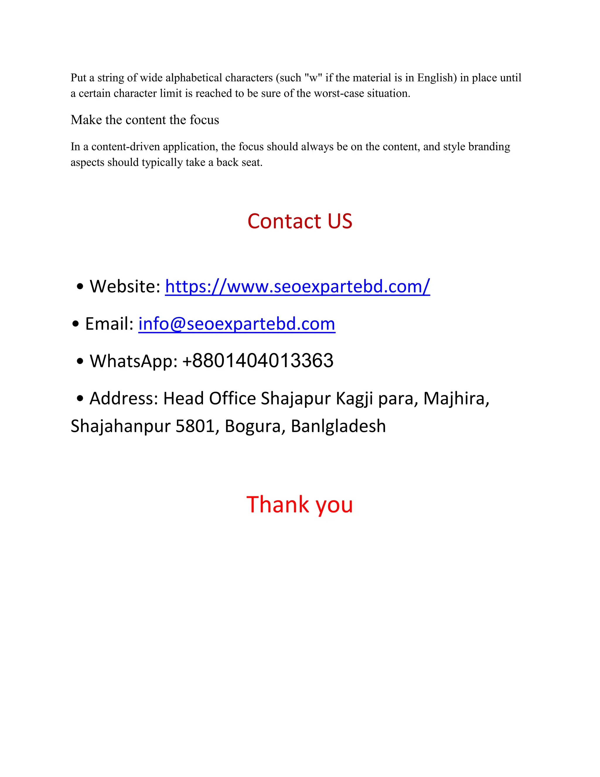 Put a string of wide alphabetical characters (such "w" if the material is in English) in place until
a certain character limit is reached to be sure of the worst-case situation.
Make the content the focus
In a content-driven application, the focus should always be on the content, and style branding
aspects should typically take a back seat.
Contact US
• Website: https://www.seoexpartebd.com/
• Email: info@seoexpartebd.com
• WhatsApp: +8801404013363
• Address: Head Office Shajapur Kagji para, Majhira,
Shajahanpur 5801, Bogura, Banlgladesh
Thank you
 