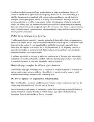 Spending time looking at a significant sample of material makes sense because the type of
content in a CMS-driven application can vary greatly. In the case of a news site or blog, it is
ideal for the designer to work closely with content producers right away and ask for article
examples, product photographs, videos, or anything else that can make the design mockups
appear as authentic as possible. Using genuine content when designing is better to using stock
images and dummy text, and it can even be done concurrently with wireframing or prototyping
because it helps to reduce any unexpected events. It's not unusual for a design to appear stunning
when it's filled with well chosen or altered pictures and finely crafted headlines, only to fall flat
once it goes into production.
DON'T be too particular about the style.
Avoid pigeonholing the material by choosing a visual style that solely reflects one mood, genre,
narrative, or subject. Instead, keep it straightforward and inclusive of any and all tones that might
be present in the content. A very specialized look and feel is occasionally acceptable for an
application that targets a niche market, but in the current market, it can frequently come off as
outmoded and lacking in universal appeal. Additionally, it can restrict future opportunities for
expansion into other verticals and growth.
It is always a good idea to mock up an additional version or two of the same page with subject
matter that is noticeably different but still falls within the thematic range of what is publishable
in order to test a design to make sure it works for a variety of content.
Make each page a template for different types of content.
Consider each page type in the application as a template or blueprint that needs to be filled with
various media objects (pictures, widgets, videos, blocks of text, etc.), and be aware of which
elements can be changed and which ones should stay fixed.
DO provide a precise set of guidelines and consistency.
There should still be a consistent set of formats in which the content is displayed, even when the
content may differ significantly from one page to the next.
One of the numerous advantages of maintaining regular header and image sizes and following a
logical information hierarchy from top to bottom inside a page is that it fosters harmony
throughout the application and keeps the user orientated.
 