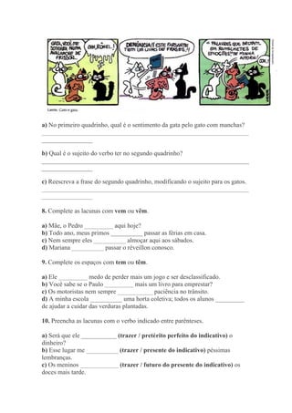 a) No primeiro quadrinho, qual é o sentimento da gata pelo gato com manchas?
_________________________________________________________________
________________
b) Qual é o sujeito do verbo ter no segundo quadrinho?
_________________________________________________________________
________________
c) Reescreva a frase do segundo quadrinho, modificando o sujeito para os gatos.
_________________________________________________________________
________________
8. Complete as lacunas com vem ou vêm.
a) Mãe, o Pedro _________ aqui hoje?
b) Todo ano, meus primos __________ passar as férias em casa.
c) Nem sempre eles __________ almoçar aqui aos sábados.
d) Mariana __________ passar o réveillon conosco.
9. Complete os espaços com tem ou têm.
a) Ele _________ medo de perder mais um jogo e ser desclassificado.
b) Você sabe se o Paulo _________ mais um livro para emprestar?
c) Os motoristas nem sempre ___________ paciência no trânsito.
d) A minha escola __________ uma horta coletiva; todos os alunos _________
de ajudar a cuidar das verduras plantadas.
10. Preencha as lacunas com o verbo indicado entre parênteses.
a) Será que ele ___________ (trazer / pretérito perfeito do indicativo) o
dinheiro?
b) Esse lugar me __________ (trazer / presente do indicativo) péssimas
lembranças.
c) Os meninos ____________ (trazer / futuro do presente do indicativo) os
doces mais tarde.
 
