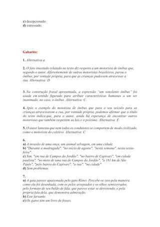 c) decepcionado.
d) estressado.
Gabarito:
1. Alternativa a.
2. O fato inusitado relatado no texto diz respeito a um motorista de ônibus que,
segundo o autor, diferentemente de outros motoristas brasileiros, parou o
ônibus, por vontade própria, para que as crianças pudessem atravessar a
rua. Alternativa: D
3. Na construção frasal apresentada, a expressão “um sonolento ônibus” foi
usada em sentido figurado para atribuir características humanas a um ser
inanimado, no caso, o ônibus. Alternativa: C.
4. Após o exemplo do motorista de ônibus que para o seu veículo para as
crianças atravessarem a rua, por vontade própria, podemos afirmar que o título
do texto indica que, para o autor, ainda há esperança de encontrar outros
motoristas que também respeitem as leis e o próximo. Alternativa: E
5. O autor lamenta que nem todos os condutores se comportem de modo civilizado,
como o motorista do coletivo. Alternativa: C
6.
a) A invasão de uma onça, um animal selvagem, em uma cidade.
b) "Durante a madrugada", "no início de agosto", "nesta semana", nesta sexta-
feira".
c) Sim. "em rua de Campos do Jordão", "no bairro de Capivari", "em cidade
paulista", "no meio de uma rua de Campos do Jordão", "a 181 km de São
Paulo", "pelo bairro do Capivari", "a rua", "na cidade".
d) Sem problemas.
7.
a) A gata parece apaixonada pelo gato Rônei. Percebe-se isso pela maneira
como ela foi desenhada, com os pelos arrepiados e os olhos semicerrados,
pelo formato de seu balão de fala, que parece estar se derretendo, e pela
própria fala dela, que demonstra admiração.
b) Este farsante.
c) Os gatos têm um livro de frases.
 