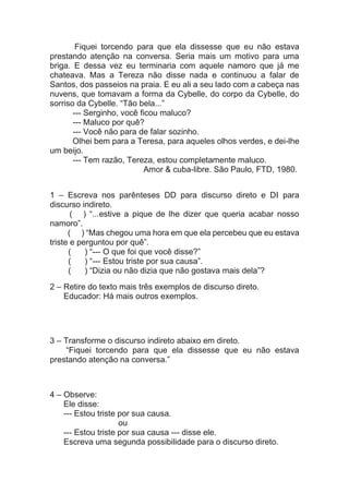 Fiquei torcendo para que ela dissesse que eu não estava
prestando atenção na conversa. Seria mais um motivo para uma
briga. E dessa vez eu terminaria com aquele namoro que já me
chateava. Mas a Tereza não disse nada e continuou a falar de
Santos, dos passeios na praia. E eu ali a seu lado com a cabeça nas
nuvens, que tomavam a forma da Cybelle, do corpo da Cybelle, do
sorriso da Cybelle. “Tão bela...”
--- Serginho, você ficou maluco?
--- Maluco por quê?
--- Você não para de falar sozinho.
Olhei bem para a Teresa, para aqueles olhos verdes, e dei-lhe
um beijo.
--- Tem razão, Tereza, estou completamente maluco.
Amor & cuba-libre. São Paulo, FTD, 1980.
1 – Escreva nos parênteses DD para discurso direto e DI para
discurso indireto.
( ) “...estive a pique de lhe dizer que queria acabar nosso
namoro”.
( ) “Mas chegou uma hora em que ela percebeu que eu estava
triste e perguntou por quê”.
( ) “--- O que foi que você disse?”
( ) “--- Estou triste por sua causa”.
( ) “Dizia ou não dizia que não gostava mais dela”?
2 – Retire do texto mais três exemplos de discurso direto.
Educador: Há mais outros exemplos.
3 – Transforme o discurso indireto abaixo em direto.
“Fiquei torcendo para que ela dissesse que eu não estava
prestando atenção na conversa.”
4 – Observe:
Ele disse:
--- Estou triste por sua causa.
ou
--- Estou triste por sua causa --- disse ele.
Escreva uma segunda possibilidade para o discurso direto.
 