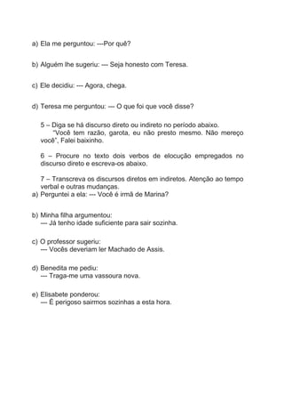 a) Ela me perguntou: ---Por quê?
b) Alguém lhe sugeriu: --- Seja honesto com Teresa.
c) Ele decidiu: --- Agora, chega.
d) Teresa me perguntou: --- O que foi que você disse?
5 – Diga se há discurso direto ou indireto no período abaixo.
“Você tem razão, garota, eu não presto mesmo. Não mereço
você”, Falei baixinho.
6 – Procure no texto dois verbos de elocução empregados no
discurso direto e escreva-os abaixo.
7 – Transcreva os discursos diretos em indiretos. Atenção ao tempo
verbal e outras mudanças.
a) Perguntei a ela: --- Você é irmã de Marina?
b) Minha filha argumentou:
--- Já tenho idade suficiente para sair sozinha.
c) O professor sugeriu:
--- Vocês deveriam ler Machado de Assis.
d) Benedita me pediu:
--- Traga-me uma vassoura nova.
e) Elisabete ponderou:
--- É perigoso sairmos sozinhas a esta hora.
 