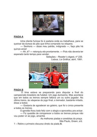 PIADA A
Uma cliente furiosa foi à padaria onde eu trabalhava, para se
queixar da dureza do pão que tinha comprado na véspera.
--- Senhora --- disse meu patrão, indignado ---, faço pão há
quinze anos!
--- Ah, é? --- retorquiu ela prontamente. --- Pois não deveria ter
esperado tanto tempo para vender.
Seleções – Reader´s digest, nº 235.
Lisboa, Lis Gráfica, abril, 1991.
PIADA B
O time estava se preparando para disputar a final do
campeonato brasileiro de futebol. Um jogo duríssimo. Mas acontece
que em todos os treinos sempre faltava um ou outro jogador. No
último treino, às vésperas do jogo final, o treinador, bastante irritado,
disse a todos:
--- Gostaria de agradecer ao goleiro, que foi o único presente
a todos os treinos.
O garotão ficou todo feliz com o elogio e aproveitou pra avisar.
--- Fiz questão de comparecer a todos os treinos porque não
vou poder vir ao jogo, amanhã.
As melhores piadas e anedotas da praça.
São Paulo, Green, s/d.
1 – Retire o primeiro discurso direto da piada A.
 