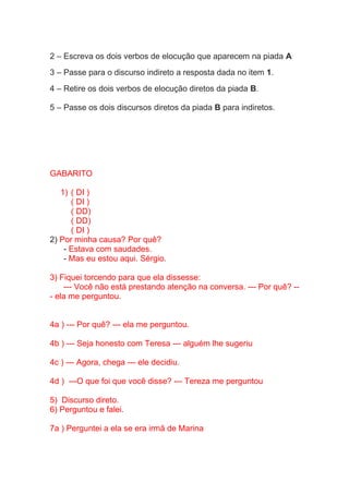 2 – Escreva os dois verbos de elocução que aparecem na piada A
3 – Passe para o discurso indireto a resposta dada no item 1.
4 – Retire os dois verbos de elocução diretos da piada B.
5 – Passe os dois discursos diretos da piada B para indiretos.
GABARITO
1) ( DI )
( DI )
( DD)
( DD)
( DI )
2) Por minha causa? Por quê?
- Estava com saudades.
- Mas eu estou aqui. Sérgio.
3) Fiquei torcendo para que ela dissesse:
--- Você não está prestando atenção na conversa. --- Por quê? --
- ela me perguntou.
4a ) --- Por quê? --- ela me perguntou.
4b ) --- Seja honesto com Teresa --- alguém lhe sugeriu
4c ) --- Agora, chega --- ele decidiu.
4d ) ---O que foi que você disse? --- Tereza me perguntou
5) Discurso direto.
6) Perguntou e falei.
7a ) Perguntei a ela se era irmã de Marina
 