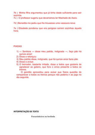 7b ) Minha filha argumentou que já tinha idade suficiente para sair
sozinha.
7c ) O professor sugeriu que deveríamos ler Machado de Assis.
7d ) Benedita me pediu que lhe trouxesse uma vassoura nova.
7e ) Elisabete ponderou que era perigoso saírem sozinhas àquela
hora.
PIADAS
1) --- Senhora --- disse meu patrão, indignado ---, faço pão há
quinze anos!
2) Disse e retorquiu
3) Meu patrão disse, indignado, que há quinze anos fazia pão.
4) Disse e avisar.
5) O treinador, bastante irritado, disse a todos que gostaria de
agradecer ao goleiro, que fora o único presente a todos os
treinos.
O garotão aproveitou para avisar que fizera questão de
comparecer a todos os treinos porque não poderia ir ao jogo no
dia seguinte.
INTERPRETAÇÃO DE TEXTO
Passarinheiros na berlinda
 