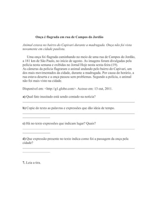 Onça é flagrada em rua de Campos do Jordão
Animal estava no bairro do Capivari durante a madrugada. Onça não foi vista
novamente em cidade paulista.
Uma onça foi flagrada caminhando no meio de uma rua de Campos do Jordão,
a 181 km de São Paulo, no início de agosto. As imagens foram divulgadas pela
polícia nesta semana e exibidas no Jornal Hoje nesta sexta-feira (19).
As câmeras da polícia flagraram o animal andando pelo bairro do Capivari, um
dos mais movimentados da cidade, durante a madrugada. Por causa do horário, a
rua estava deserta e a onça passou sem problemas. Segundo a polícia, o animal
não foi mais visto na cidade.
Disponível em: <http://g1.globo.com>. Acesso em: 13 out, 2011.
a) Qual fato inusitado está sendo contado na notícia?
_________________________________________________________________
b) Copie do texto as palavras e expressões que dão ideia de tempo.
_________________________________________________________________
________________
c) Há no texto expressões que indicam lugar? Quais?
_________________________________________________________________
________________
d) Que expressão presente no texto indica como foi a passagem da onça pela
cidade?
_________________________________________________________________
________________
7. Leia a tira.
 