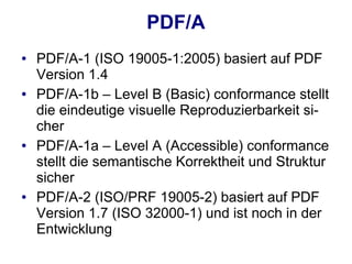 PDF/A
●   PDF/A-1 (ISO 19005-1:2005) basiert auf PDF
    Version 1.4
●   PDF/A-1b – Level B (Basic) conformance stellt
    die eindeutige visuelle Reproduzierbarkeit si-
    cher
●   PDF/A-1a – Level A (Accessible) conformance
    stellt die semantische Korrektheit und Struktur
    sicher
●   PDF/A-2 (ISO/PRF 19005-2) basiert auf PDF
    Version 1.7 (ISO 32000-1) und ist noch in der
    Entwicklung
 