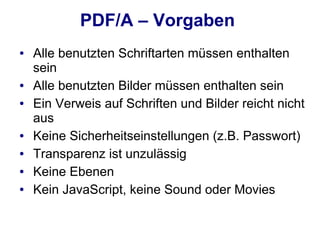 PDF/A – Vorgaben
●   Alle benutzten Schriftarten müssen enthalten
    sein
●   Alle benutzten Bilder müssen enthalten sein
●   Ein Verweis auf Schriften und Bilder reicht nicht
    aus
●   Keine Sicherheitseinstellungen (z.B. Passwort)
●   Transparenz ist unzulässig
●   Keine Ebenen
●   Kein JavaScript, keine Sound oder Movies
 
