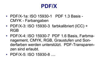 PDF/X
●   PDF/X-1a: ISO 15930-1 PDF 1.3 Basis -
    CMYK - Farbangaben
●   PDF/X-3: ISO 15930-3 farbkalibriert (ICC) +
    RGB
●   PDF/X-4: ISO 15930-7 PDF 1.6 Basis, Farbma-
    nagement, CMYK, RGB, Graustufen und Son-
    derfarben werden unterstützt. PDF-Transparen-
    zen sind erlaubt.
●   PDF/X-5: ISO 15930-8 ....
 