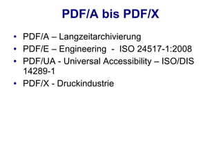 PDF/A bis PDF/X
●   PDF/A – Langzeitarchivierung
●   PDF/E – Engineering - ISO 24517-1:2008
●   PDF/UA - Universal Accessibility – ISO/DIS
    14289-1
●   PDF/X - Druckindustrie
 