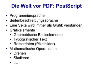 Die Welt vor PDF: PostScript
●   Programmiersprache
●   Seitenbeschreibungssprache
●   Eine Seite wird immer als Grafik verstanden
●   Grafikelemente
    ● Geometrische Basiselemente
    ● Typografischer Text
    ● Rasterdaten (Pixelbilder)
●   Mathematische Operationen
    ● Drehen
    ● Skalieren
    ● ....
 