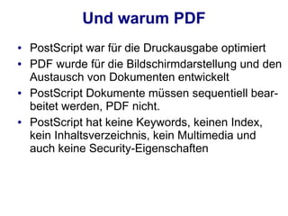 Und warum PDF
●   PostScript war für die Druckausgabe optimiert
●   PDF wurde für die Bildschirmdarstellung und den
    Austausch von Dokumenten entwickelt
●   PostScript Dokumente müssen sequentiell bear-
    beitet werden, PDF nicht.
●   PostScript hat keine Keywords, keinen Index,
    kein Inhaltsverzeichnis, kein Multimedia und
    auch keine Security-Eigenschaften
 