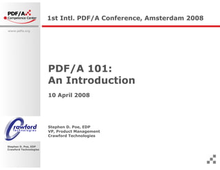 1st Intl. PDF/A Conference, Amsterdam 2008
www.pdfa.org




                        PDF/A 101:
                        An Introduction
                        10 April 2008




                        Stephen D. Poe, EDP
                        VP, Product Management
                        Crawford Technologies

Stephen D. Poe, EDP
Crawford Technologies
 