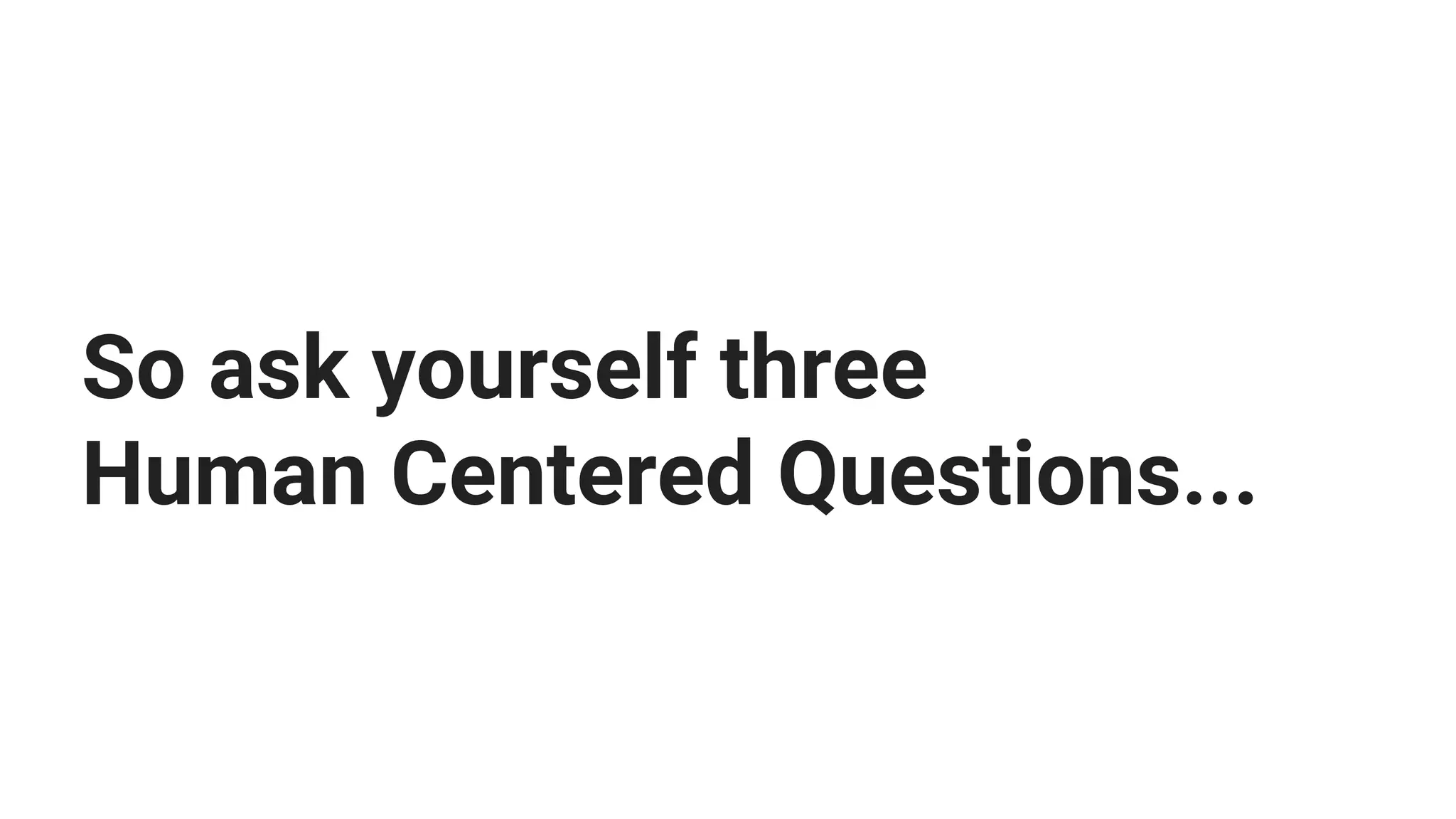 So ask yourself three
Human Centered Questions...
 