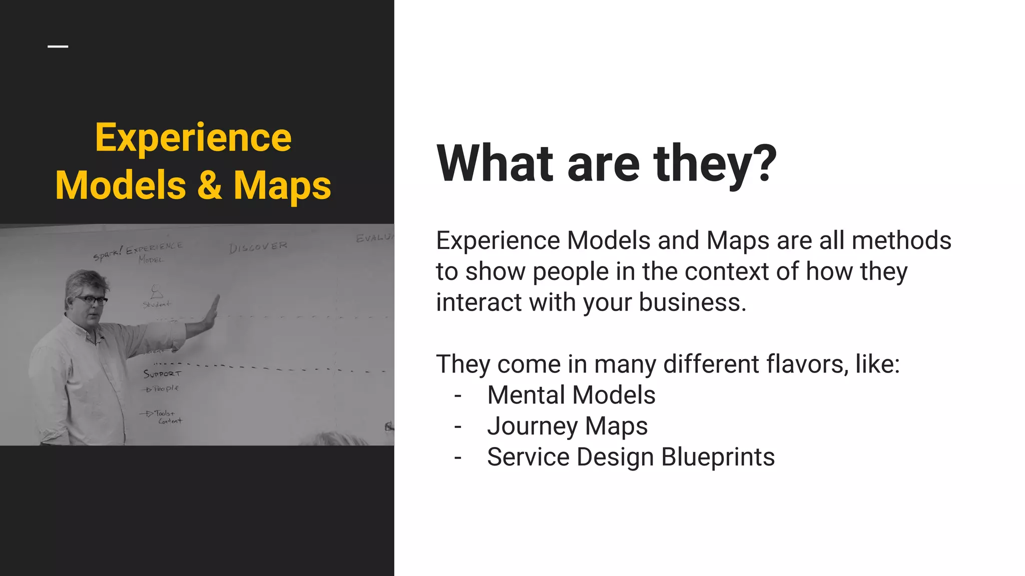 What are they?
Experience Models and Maps are all methods
to show people in the context of how they
interact with your business.
They come in many different flavors, like:
- Mental Models
- Journey Maps
- Service Design Blueprints
Experience
Models & Maps
 
