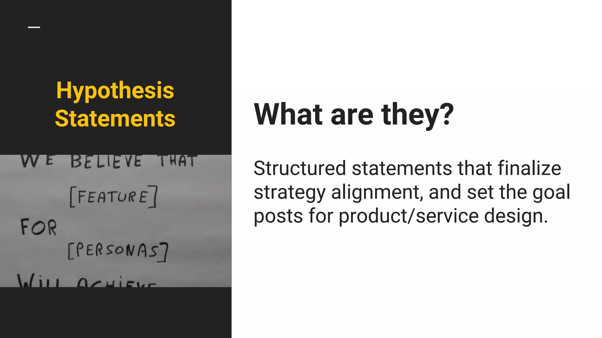 What are they?
Structured statements that finalize
strategy alignment, and set the goal
posts for product/service design.
Hypothesis
Statements
 