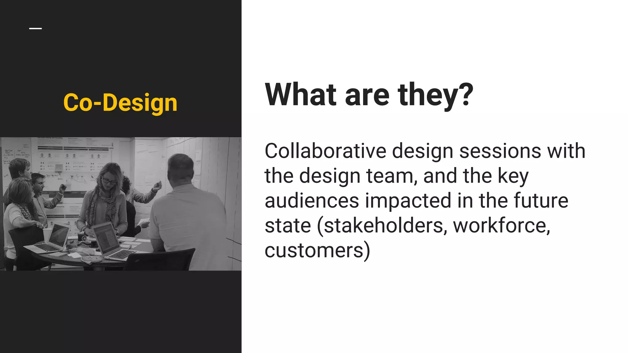 Co-Design What are they?
Collaborative design sessions with
the design team, and the key
audiences impacted in the future
state (stakeholders, workforce,
customers)
 