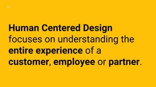 Human Centered Design
focuses on understanding the
entire experience of a
customer, employee or partner.
 