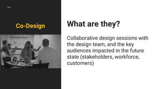 Co-Design What are they?
Collaborative design sessions with
the design team, and the key
audiences impacted in the future
state (stakeholders, workforce,
customers)
 