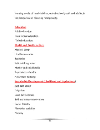learning needs of rural children, out-of-school youth and adults, in
the perspective of reducing rural poverty.


Education
Adult education
Non formal education
Tribal education.
Health and family welfare
Medical camp
Health awareness
Sanitation
Safe drinking water
Mother and child health
Reproductive health
Awareness building
Sustainable Development (Livelihood and Agriculture)
Self help group
Irrigation
Land development
Soil and water conservation
Social forestry
Plantation activities
Nursery

                                 10
 
