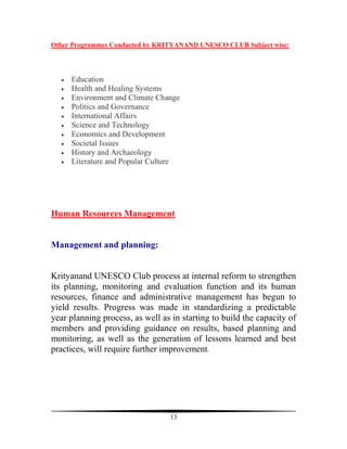 Other Programmes Conducted by KRITYANAND UNESCO CLUB Subject wise:




  •   Education
  •   Health and Healing Systems
  •   Environment and Climate Change
  •   Politics and Governance
  •   International Affairs
  •   Science and Technology
  •   Economics and Development
  •   Societal Issues
  •   History and Archaeology
  •   Literature and Popular Culture




Human Resources Management


Management and planning:


Krityanand UNESCO Club process at internal reform to strengthen
its planning, monitoring and evaluation function and its human
resources, finance and administrative management has begun to
yield results. Progress was made in standardizing a predictable
year planning process, as well as in starting to build the capacity of
members and providing guidance on results, based planning and
monitoring, as well as the generation of lessons learned and best
practices, will require further improvement.




                                  13
 