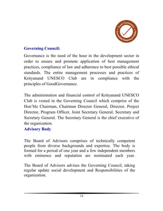 Governing Council:
Governance is the need of the hour in the development sector in
order to ensure and promote application of best management
practices, compliance of law and adherence to best possible ethical
standards. The entire management processes and practices of
Krityanand UNESCO Club are in compliance with the
principles of GoodGovernance.

The administration and financial control of Krityanand UNESCO
Club is vested in the Governing Council which comprise of the
Hon’ble Chairman, Chairman Director General, Director, Project
Director, Program Officer, Joint Secretary General, Secretary and
Secretary General. The Secretary General is the chief executive of
the organization.
Advisory Body

The Board of Advisors comprises of technically competent
people from diverse backgrounds and expertise. The body is
formed for a period of one year and a few independent members
with eminence and reputation are nominated each year.

The Board of Advisors advises the Governing Council, taking
regular update social development and Responsibilities of the
organization.



                                14
 