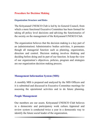 Procedure for Decision Making

Organization Structure and Roles

The Krityanand UNESCO Club is led by its General Council, from
which a more functional Executive Committee has been formed for
taking all policy level decisions and advising the functionaries of
the society on the management of the Krityanand UNESCO Club.

The organization believes that the decision making is a key part of
an (administration) Administrative bodies activities, it permeates
though all managerial function such as planning, organization,
direction and control. Decision making involves thinking and
deciding before doing and its part of our function. In keep the view
of our organization’s objectives, policies, program and strategies
are our organization decision making process.



Management Information System (MIS)

A monthly MIS is prepared and analyzed by the MIS Officers and
it is submitted and discussed in Executive Committee meetings for
assessing the operational activities and to do future planning.

People Management

Our members are our assets. Krityanand UNESCO Club believes
in a democratic and participatory work culture. Appraisal and
review system is conducted twice a year in a democratic way to
identify the future social leader of the organization.

                                   15
 