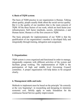 4. Basis of TQM system:

The basis of TQM practice in our organization is Human. Talking
about quality, people usually think about the social service quality.
But it is the quality of our members that is the main concern of
TQM. Of the three factors of our work, which are hard factor (our
infrastructure), Soft factor (methods, secrets, information...) and
Human factor, Human is of the first concern to TQM.

The basic principle for implementation of our TQM is that the
qualification of our organization’s member is developed fully and
integratedly through training, delegation and assignment.




5. Organization:

TQM system is cross organized and functioned in order to manage,
integratedly corporate with different activities of the system and
facilitate group working. The implementation of TQM is the
participation of high and middle level Governing Council
committee. A proper organization will help duties to be assigned
clearly.



6. Management skills and tools:

Methods to implement must be based on the principle "do correctly
at the very beginning", in researching and designing to minimize
economic cost. Strictly apply to make foundation for the
continuous Social Service quality improvement.


                                 17
 