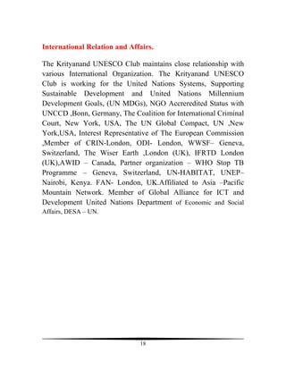 International Relation and Affairs.

The Krityanand UNESCO Club maintains close relationship with
various International Organization. The Krityanand UNESCO
Club is working for the United Nations Systems, Supporting
Sustainable Development and United Nations Millennium
Development Goals, (UN MDGs), NGO Accreredited Status with
UNCCD ,Bonn, Germany, The Coalition for International Criminal
Court, New York, USA, The UN Global Compact, UN ,New
York,USA, Interest Representative of The European Commission
,Member of CRIN-London, ODI- London, WWSF– Geneva,
Switzerland, The Wiser Earth ,London (UK), IFRTD London
(UK),AWID – Canada, Partner organization – WHO Stop TB
Programme – Geneva, Switzerland, UN-HABITAT, UNEP–
Nairobi, Kenya. FAN- London, UK.Affiliated to Asia –Pacific
Mountain Network. Member of Global Alliance for ICT and
Development United Nations Department of Economic and Social
Affairs, DESA – UN.




                              18
 