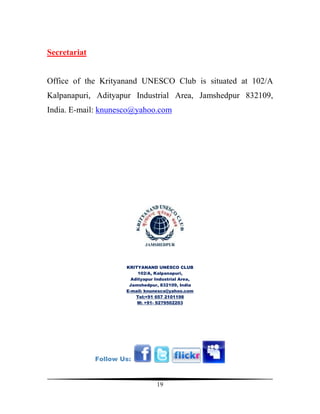 Secretariat


Office of the Krityanand UNESCO Club is situated at 102/A
Kalpanapuri, Adityapur Industrial Area, Jamshedpur 832109,
India. E-mail: knunesco@yahoo.com




                      KRITYANAND UNESCO CLUB
                           102/A, Kalpanapuri,
                        Adityapur Industrial Area,
                       Jamshedpur, 832109, India
                      E-mail: knunesco@yahoo.com
                          Tel:+91 657 2101198
                          M: +91- 9279502203




              Follow Us:



                                  19
 