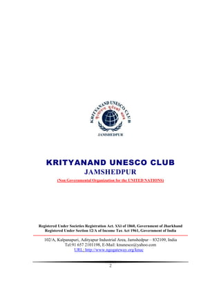 KRITYANAND UNESCO CLUB
                JAMSHEDPUR
                  (Non Governmental Organization for the UNITED NATIONS)




    Registered Under Societies Registration Act. XXI of 1860, Government of Jharkhand
         Registered Under Section 12/A of Income Tax Act 1961, Government of India
---------------------------------------------------------------------------------------------------------------------
        102/A, Kalpanapuri, Adityapur Industrial Area, Jamshedpur – 832109, India
                   Tel:91 657 2101198, E-Mail: knunesco@yahoo.com
                        URL: http://www.ngogateway.org/knuc


                                                         2
 