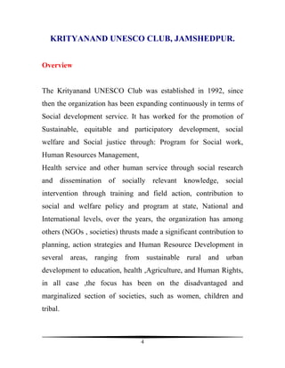 KRITYANAND UNESCO CLUB, JAMSHEDPUR.


Overview


The Krityanand UNESCO Club was established in 1992, since
then the organization has been expanding continuously in terms of
Social development service. It has worked for the promotion of
Sustainable, equitable and participatory development, social
welfare and Social justice through: Program for Social work,
Human Resources Management,
Health service and other human service through social research
and dissemination of socially relevant knowledge, social
intervention through training and field action, contribution to
social and welfare policy and program at state, National and
International levels, over the years, the organization has among
others (NGOs , societies) thrusts made a significant contribution to
planning, action strategies and Human Resource Development in
several areas, ranging from sustainable rural and urban
development to education, health ,Agriculture, and Human Rights,
in all case ,the focus has been on the disadvantaged and
marginalized section of societies, such as women, children and
tribal.



                                 4
 