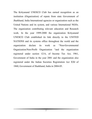 The Krityanand UNESCO Club has earned recognition as an
institution (Organization) of repute from state Government of
Jharkhand, India International agencies or organization such as the
United Nations and its system, and various International NGOs.
The organization contributing relevant education and Research
work. In the year 1999-2000 the organization Krityanand
UNESCO Club established its link directly to the UNITED
NATIONS and its systems office throughout the world and the
organization   declare    its   work     as   “Non-Governmental
Organization/Non-Profit Organization “and the organization
registered under section 12/A, of Income Tax Act, 1961,
Government of India in the year 2001 and the organization also
registered under the Indian Societies Registration Act XXI of
1860, Government of Jharkhand, India in 2004-05.




                                 5
 