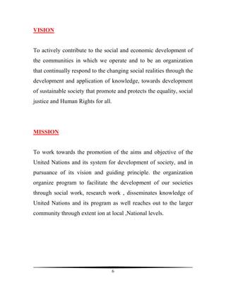 VISION


To actively contribute to the social and economic development of
the communities in which we operate and to be an organization
that continually respond to the changing social realities through the
development and application of knowledge, towards development
of sustainable society that promote and protects the equality, social
justice and Human Rights for all.




MISSION


To work towards the promotion of the aims and objective of the
United Nations and its system for development of society, and in
pursuance of its vision and guiding principle. the organization
organize program to facilitate the development of our societies
through social work, research work , disseminates knowledge of
United Nations and its program as well reaches out to the larger
community through extent ion at local ,National levels.




                                    6
 