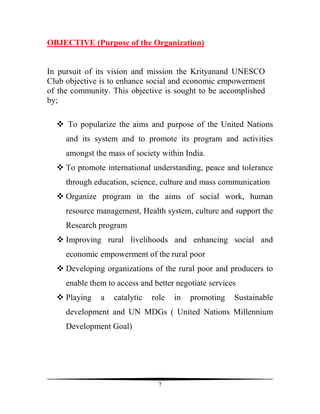OBJECTIVE (Purpose of the Organization)


In pursuit of its vision and mission the Krityanand UNESCO
Club objective is to enhance social and economic empowerment
of the community. This objective is sought to be accomplished
by;

     To popularize the aims and purpose of the United Nations
     and its system and to promote its program and activities
     amongst the mass of society within India.
     To promote international understanding, peace and tolerance
     through education, science, culture and mass communication
     Organize program in the aims of social work, human
     resource management, Health system, culture and support the
     Research program
     Improving rural livelihoods and enhancing social and
     economic empowerment of the rural poor
     Developing organizations of the rural poor and producers to
     enable them to access and better negotiate services
     Playing   a   catalytic   role   in   promoting   Sustainable
     development and UN MDGs ( United Nations Millennium
     Development Goal)




                                 7
 